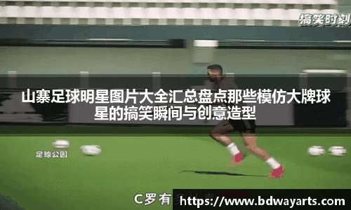 山寨足球明星图片大全汇总盘点那些模仿大牌球星的搞笑瞬间与创意造型